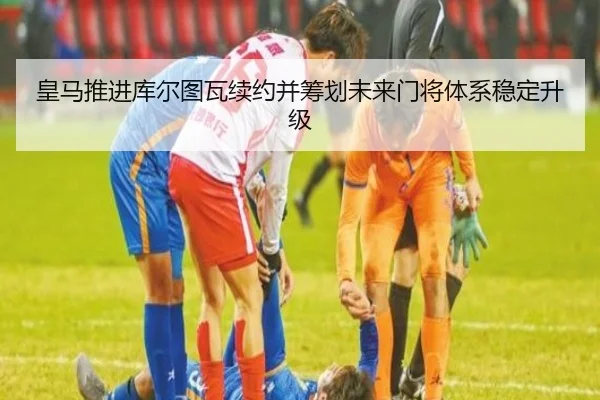 皇马推进库尔图瓦续约并筹划未来门将体系稳定升级